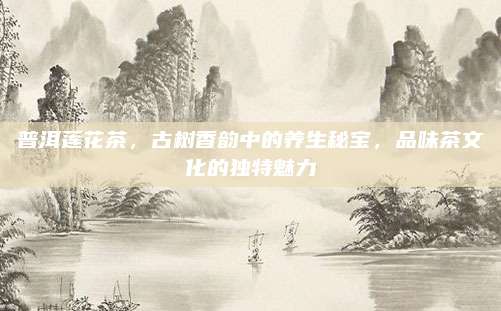 普洱莲花茶，古树香韵中的养生秘宝，品味茶文化的独特魅力