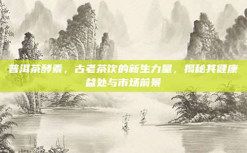 普洱茶酵素,古老茶饮的新生力量,揭秘其健康益处与市场前景