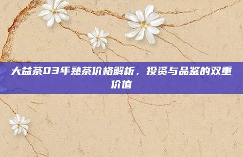 大益茶03年熟茶价格解析,投资与品鉴的双重价值