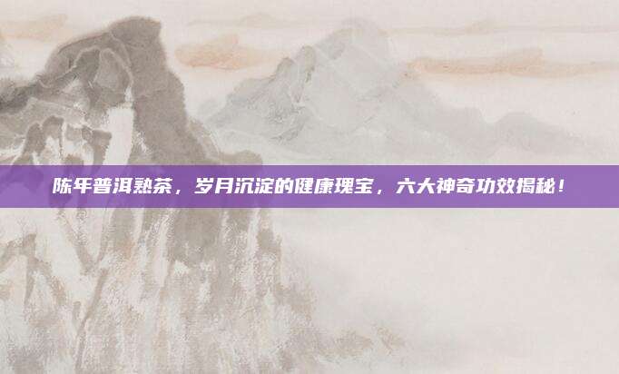 陈年普洱熟茶，岁月沉淀的健康瑰宝，六大神奇功效揭秘！