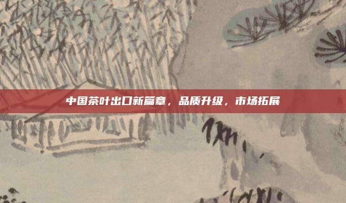 中国茶叶出口新篇章,品质升级,市场拓展