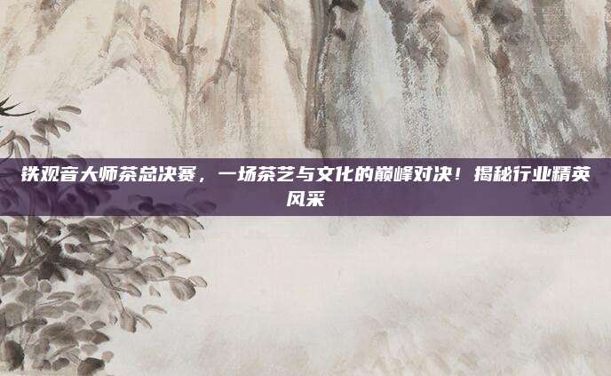 铁观音大师茶总决赛,一场茶艺与文化的巅峰对决!揭秘行业精英风采