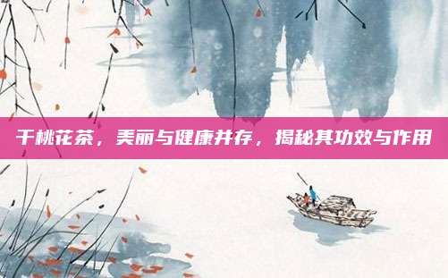 干桃花茶,美丽与健康并存,揭秘其功效与作用
