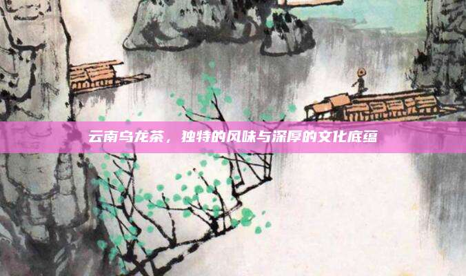 云南乌龙茶，独特的风味与深厚的文化底蕴
