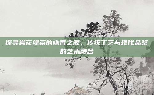 探寻岩花绿茶的幽香之源,传统工艺与现代品鉴的艺术融合
