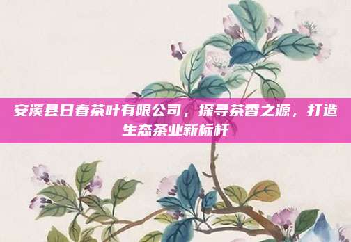 安溪县日春茶叶有限公司,探寻茶香之源,打造生态茶业新标杆