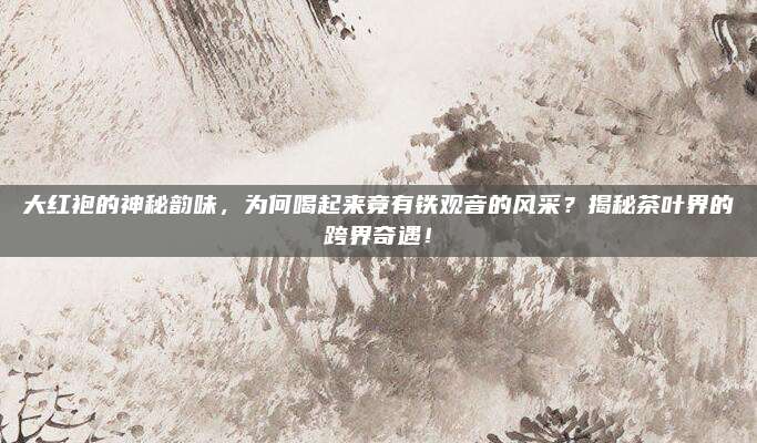 大红袍的神秘韵味,为何喝起来竟有铁观音的风采?揭秘茶叶界的跨界奇遇!