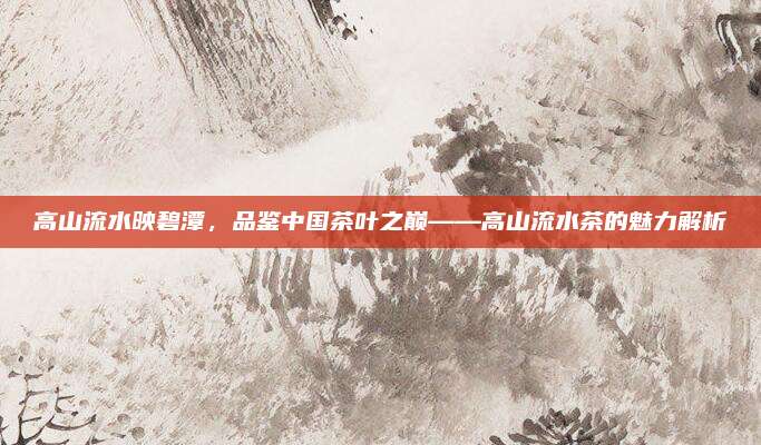 高山流水映碧潭,品鉴中国茶叶之巅——高山流水茶的魅力解析