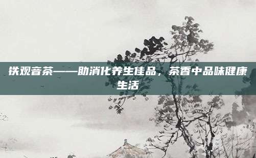 铁观音茶——助消化养生佳品,茶香中品味健康生活