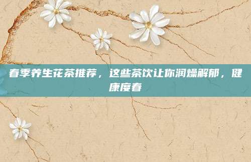 春季养生花茶推荐,这些茶饮让你润燥解郁,健康度春