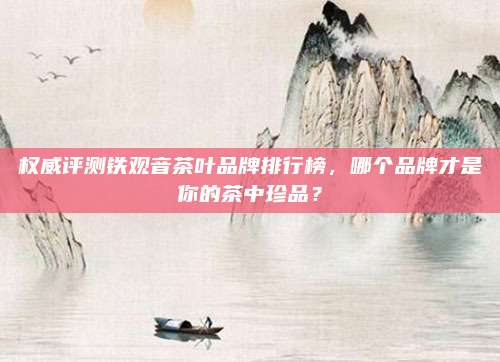 权威评测铁观音茶叶品牌排行榜，哪个品牌才是你的茶中珍品？