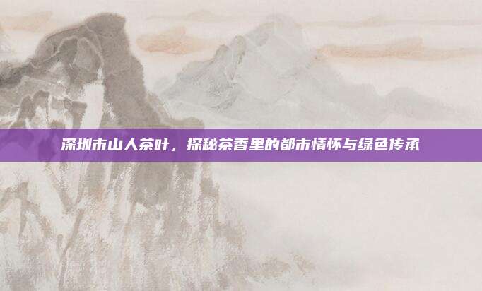 深圳市山人茶叶，探秘茶香里的都市情怀与绿色传承