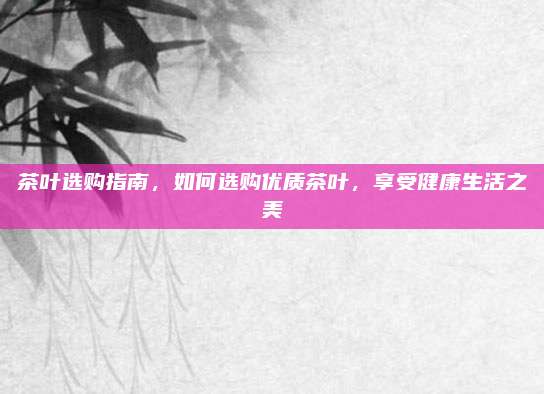 茶叶选购指南，如何选购优质茶叶，享受健康生活之美