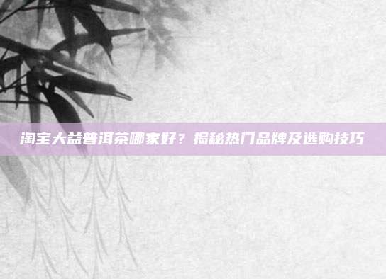 淘宝大益普洱茶哪家好？揭秘热门品牌及选购技巧