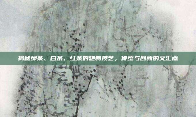 揭秘绿茶、白茶、红茶的炮制技艺，传统与创新的交汇点