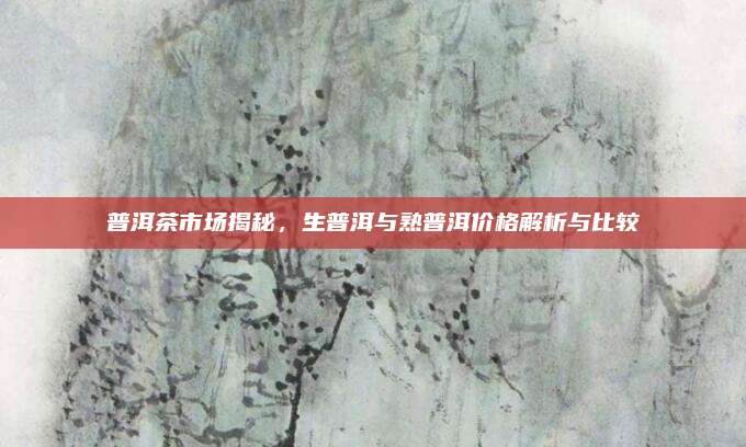 普洱茶市场揭秘,生普洱与熟普洱价格解析与比较