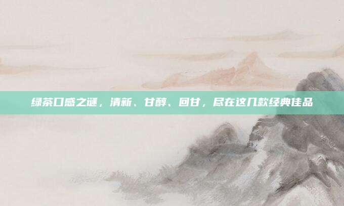 绿茶口感之谜，清新、甘醇、回甘，尽在这几款经典佳品