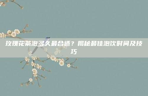 玫瑰花茶泡多久最合适?揭秘最佳泡饮时间及技巧