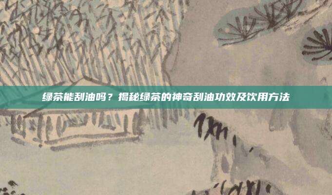 绿茶能刮油吗?揭秘绿茶的神奇刮油功效及饮用方法
