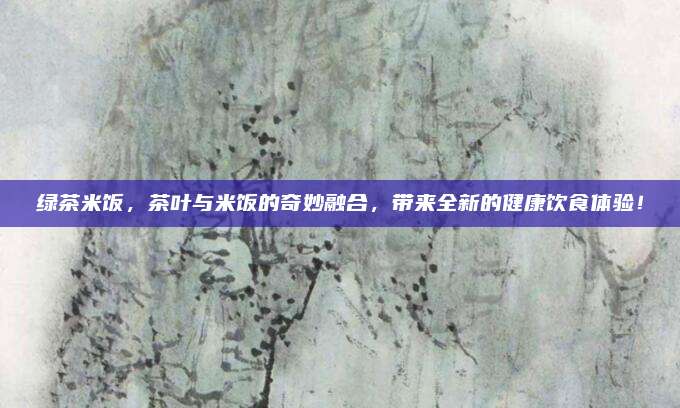 绿茶米饭,茶叶与米饭的奇妙融合,带来全新的健康饮食体验!