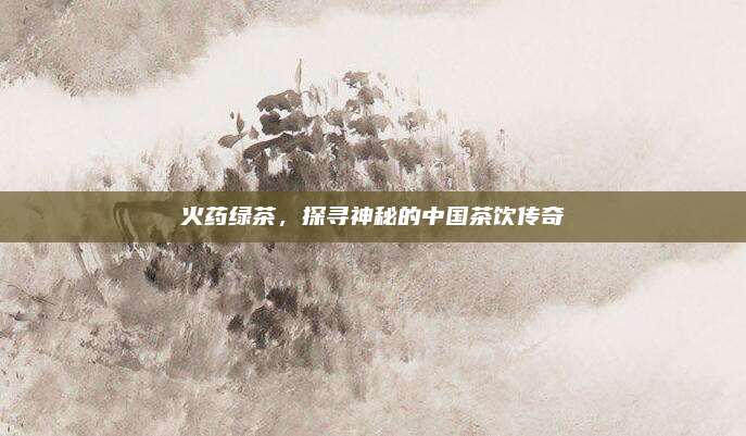火药绿茶,探寻神秘的中国茶饮传奇