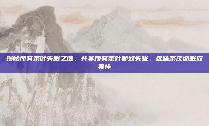 揭秘所有茶叶失眠之谜,并非所有茶叶都致失眠,这些茶饮助眠效果佳