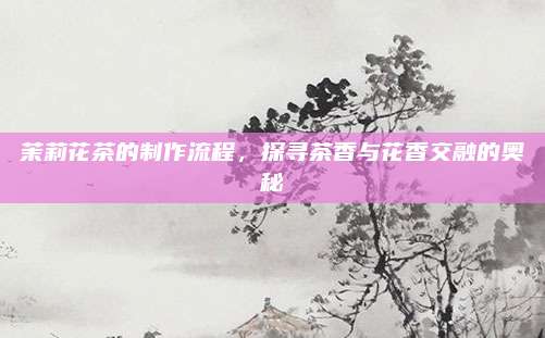茉莉花茶的制作流程,探寻茶香与花香交融的奥秘