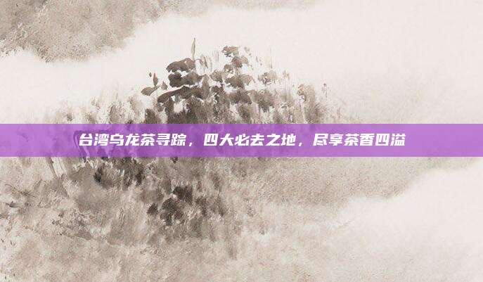 台湾乌龙茶寻踪,四大必去之地,尽享茶香四溢