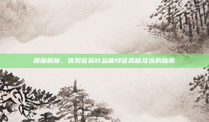 深度解析,铁观音茶叶品质特征揭秘及选购指南