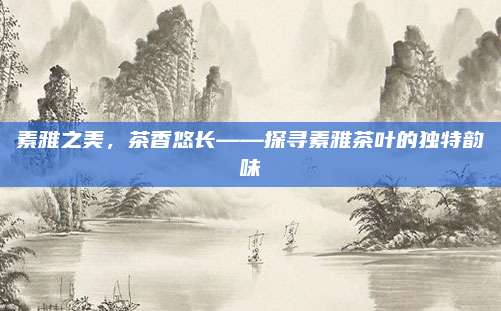 素雅之美,茶香悠长——探寻素雅茶叶的独特韵味