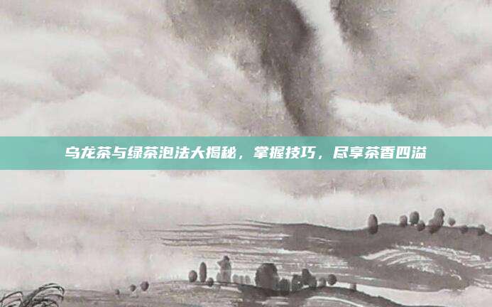 乌龙茶与绿茶泡法大揭秘,掌握技巧,尽享茶香四溢