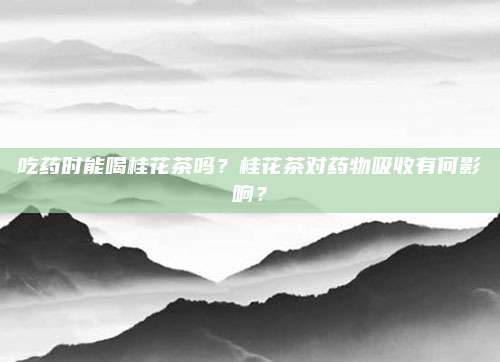 吃药时能喝桂花茶吗?桂花茶对药物吸收有何影响?