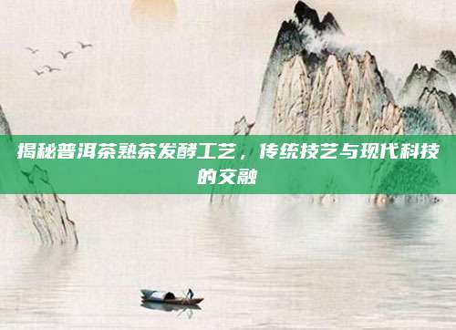 揭秘普洱茶熟茶发酵工艺，传统技艺与现代科技的交融