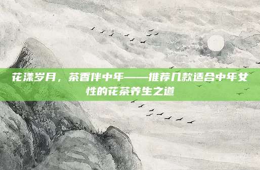 花漾岁月,茶香伴中年——推荐几款适合中年女性的花茶养生之道