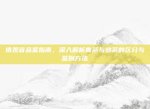 铁观音品鉴指南，深入解析青茶与熟茶的区分与鉴别方法