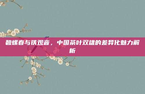 碧螺春与铁观音,中国茶叶双雄的差异化魅力解析