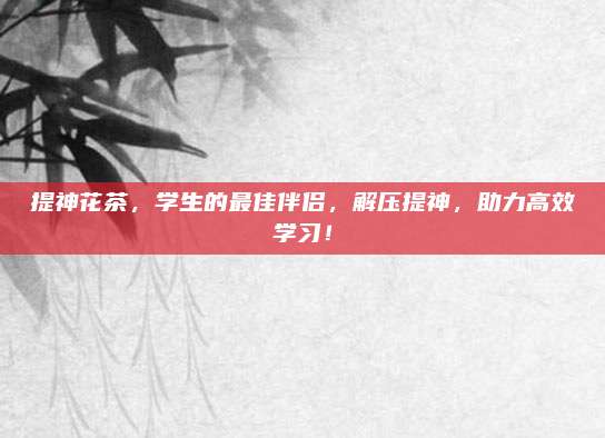 提神花茶，学生的最佳伴侣，解压提神，助力高效学习！