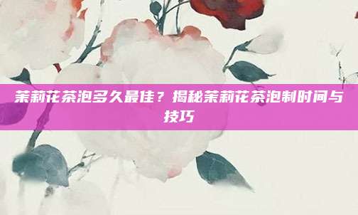 茉莉花茶泡多久最佳?揭秘茉莉花茶泡制时间与技巧
