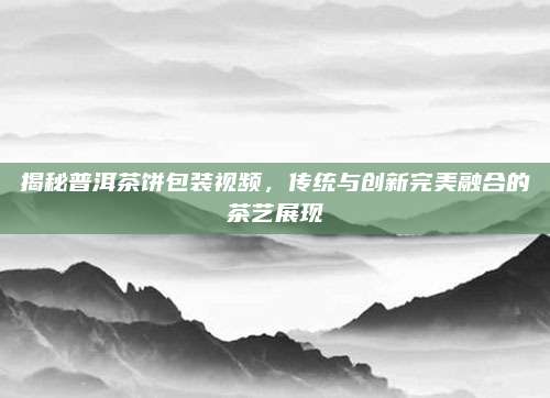 揭秘普洱茶饼包装视频,传统与创新完美融合的茶艺展现