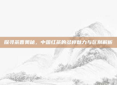 探寻茶香奥秘,中国红茶的多样魅力与区别解析