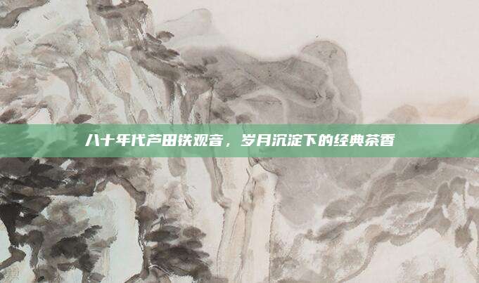 八十年代芦田铁观音,岁月沉淀下的经典茶香