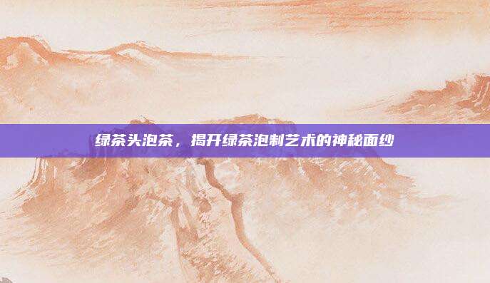 绿茶头泡茶,揭开绿茶泡制艺术的神秘面纱