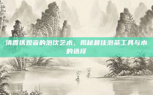 清香铁观音的泡饮艺术,揭秘最佳泡茶工具与水的选择
