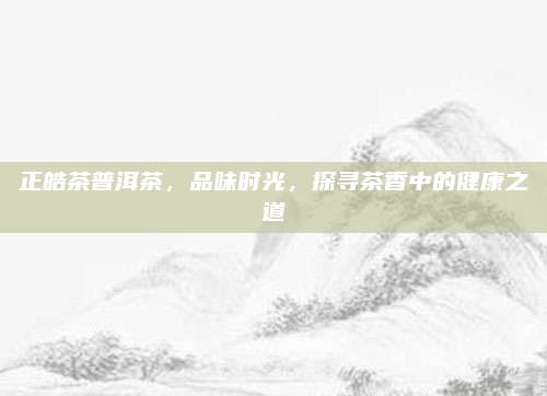 正皓茶普洱茶，品味时光，探寻茶香中的健康之道
