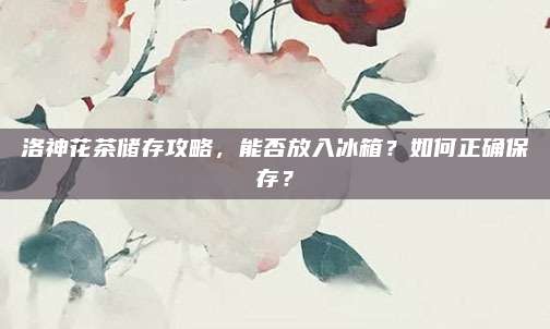 洛神花茶储存攻略,能否放入冰箱?如何正确保存?