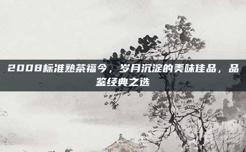 2008标准熟茶福今,岁月沉淀的美味佳品,品鉴经典之选