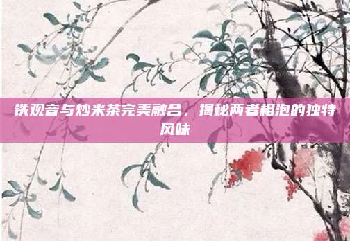 铁观音与炒米茶完美融合，揭秘两者相泡的独特风味