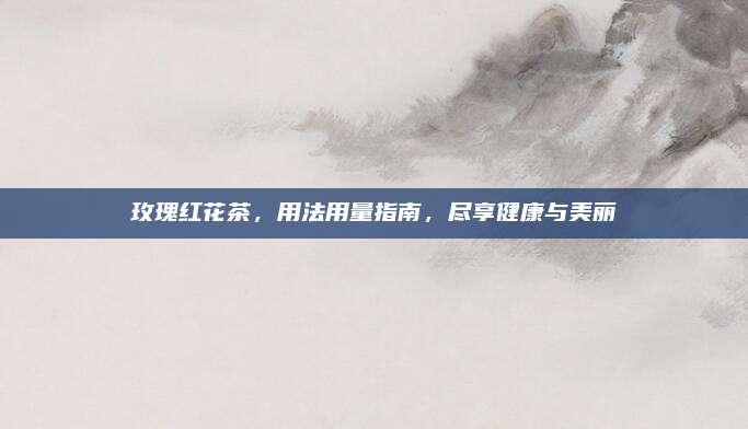 玫瑰红花茶,用法用量指南,尽享健康与美丽