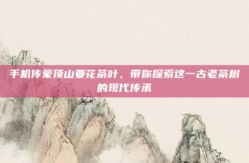 手机传蒙顶山要花茶叶，带你探索这一古老茶树的现代传承