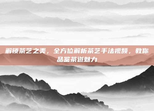 解锁茶艺之美,全方位解析茶艺手法视频,教你品鉴茶道魅力